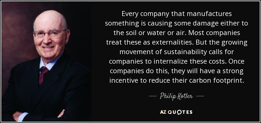 Every company that manufactures something is causing some damage either to the soil or water or air. Most companies treat these as externalities. But the growing movement of sustainability calls for companies to internalize these costs. Once companies do this, they will have a strong incentive to reduce their carbon footprint. - Philip Kotler