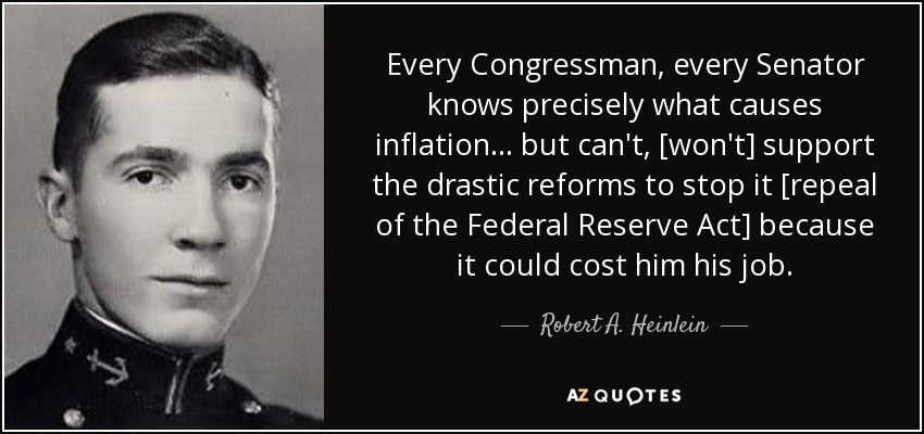 Every Congressman, every Senator knows precisely what causes inflation... but can't, [won't] support the drastic reforms to stop it [repeal of the Federal Reserve Act] because it could cost him his job. - Robert A. Heinlein