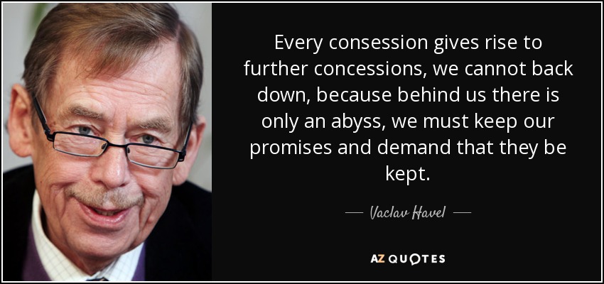 Every consession gives rise to further concessions, we cannot back down, because behind us there is only an abyss, we must keep our promises and demand that they be kept. - Vaclav Havel