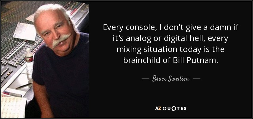 Every console, I don't give a damn if it's analog or digital-hell, every mixing situation today-is the brainchild of Bill Putnam. - Bruce Swedien