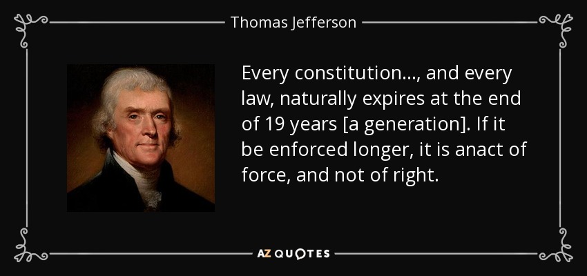 Every constitution..., and every law, naturally expires at the end of 19 years [a generation]. If it be enforced longer, it is anact of force, and not of right. - Thomas Jefferson