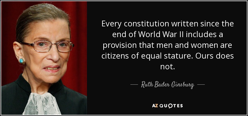 Every constitution written since the end of World War II includes a provision that men and women are citizens of equal stature. Ours does not. - Ruth Bader Ginsburg