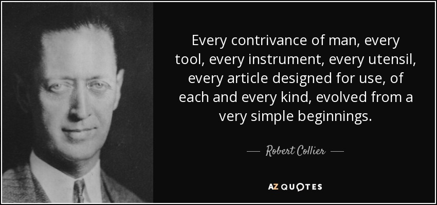 Every contrivance of man, every tool, every instrument, every utensil, every article designed for use, of each and every kind, evolved from a very simple beginnings. - Robert Collier