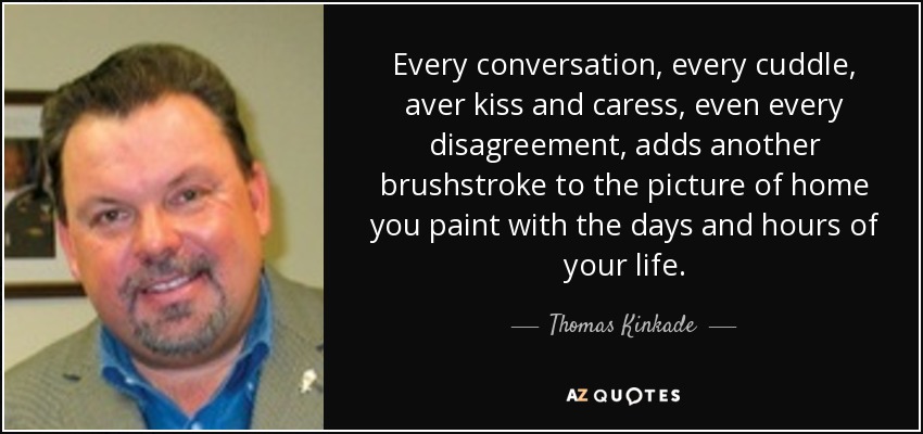 Every conversation, every cuddle, aver kiss and caress, even every disagreement, adds another brushstroke to the picture of home you paint with the days and hours of your life. - Thomas Kinkade