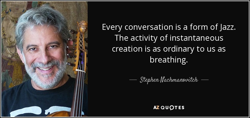 Every conversation is a form of Jazz. The activity of instantaneous creation is as ordinary to us as breathing. - Stephen Nachmanovitch