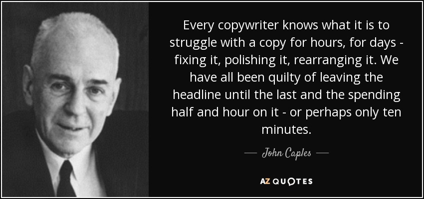 Every copywriter knows what it is to struggle with a copy for hours, for days - fixing it, polishing it, rearranging it. We have all been quilty of leaving the headline until the last and the spending half and hour on it - or perhaps only ten minutes. - John Caples