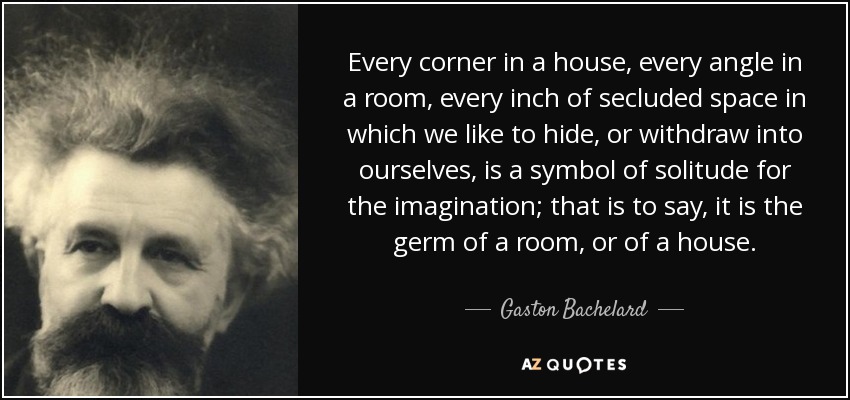 Every corner in a house, every angle in a room, every inch of secluded space in which we like to hide, or withdraw into ourselves, is a symbol of solitude for the imagination; that is to say, it is the germ of a room, or of a house. - Gaston Bachelard