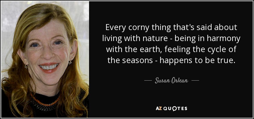 Every corny thing that's said about living with nature - being in harmony with the earth, feeling the cycle of the seasons - happens to be true. - Susan Orlean