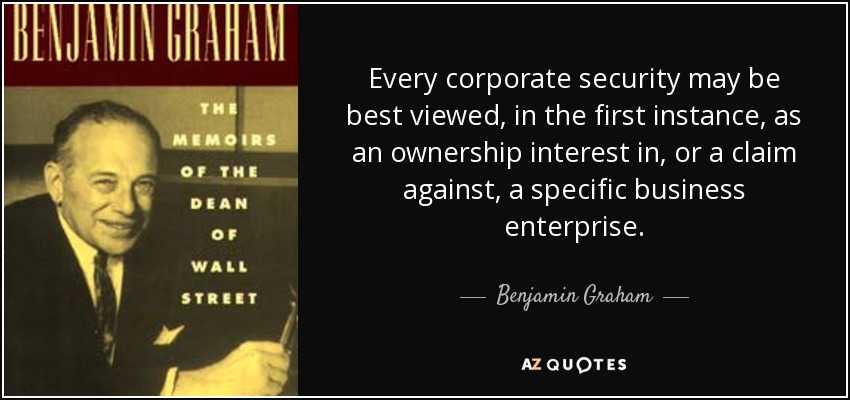 Every corporate security may be best viewed, in the first instance, as an ownership interest in, or a claim against, a specific business enterprise. - Benjamin Graham