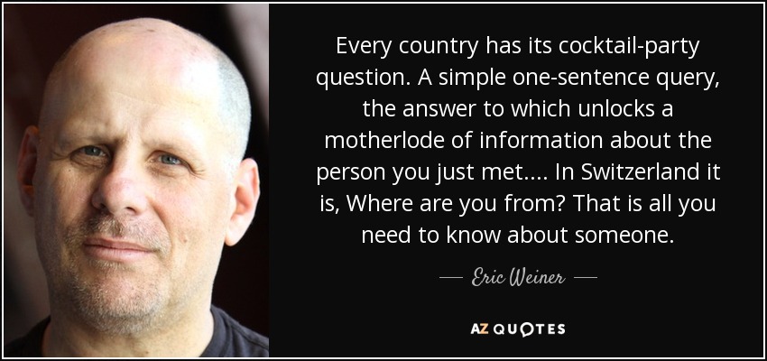 Every country has its cocktail-party question. A simple one-sentence query, the answer to which unlocks a motherlode of information about the person you just met.... In Switzerland it is, Where are you from? That is all you need to know about someone. - Eric Weiner