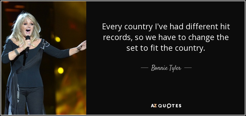 Every country I've had different hit records, so we have to change the set to fit the country. - Bonnie Tyler