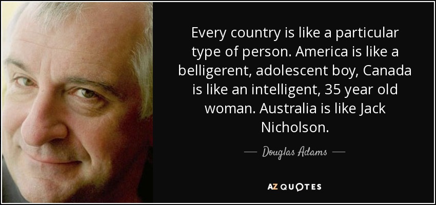 Every country is like a particular type of person. America is like a belligerent, adolescent boy, Canada is like an intelligent, 35 year old woman. Australia is like Jack Nicholson. - Douglas Adams