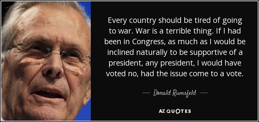 Every country should be tired of going to war. War is a terrible thing. If I had been in Congress, as much as I would be inclined naturally to be supportive of a president, any president, I would have voted no, had the issue come to a vote. - Donald Rumsfeld