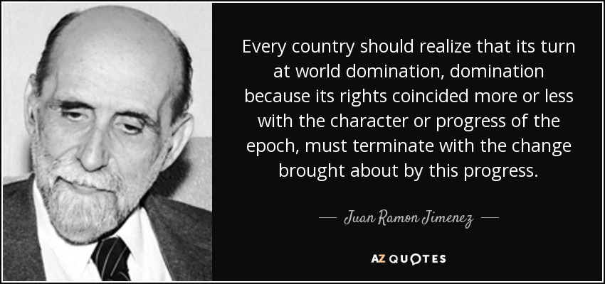 Every country should realize that its turn at world domination, domination because its rights coincided more or less with the character or progress of the epoch, must terminate with the change brought about by this progress. - Juan Ramon Jimenez