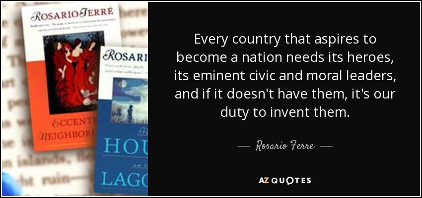 Every country that aspires to become a nation needs its heroes, its eminent civic and moral leaders, and if it doesn't have them, it's our duty to invent them. - Rosario Ferre