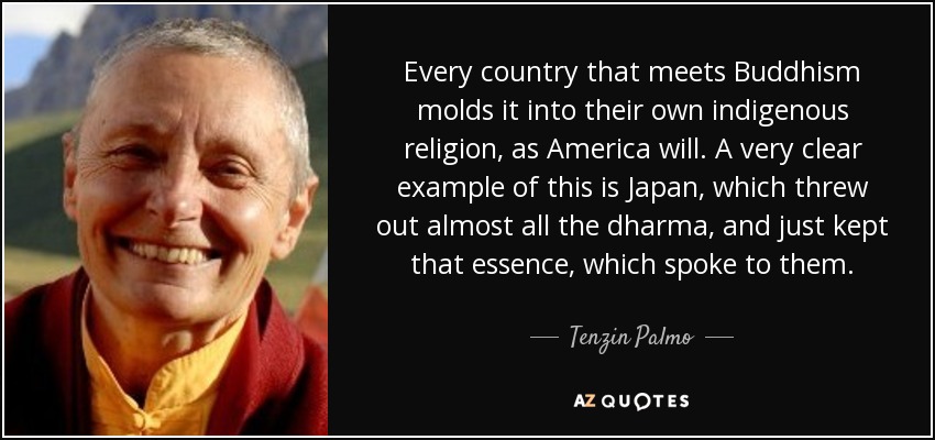 Every country that meets Buddhism molds it into their own indigenous religion, as America will. A very clear example of this is Japan, which threw out almost all the dharma, and just kept that essence, which spoke to them. - Tenzin Palmo