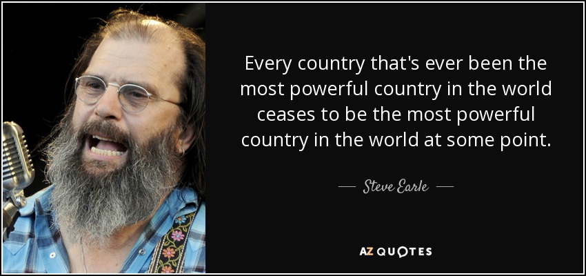 Every country that's ever been the most powerful country in the world ceases to be the most powerful country in the world at some point. - Steve Earle