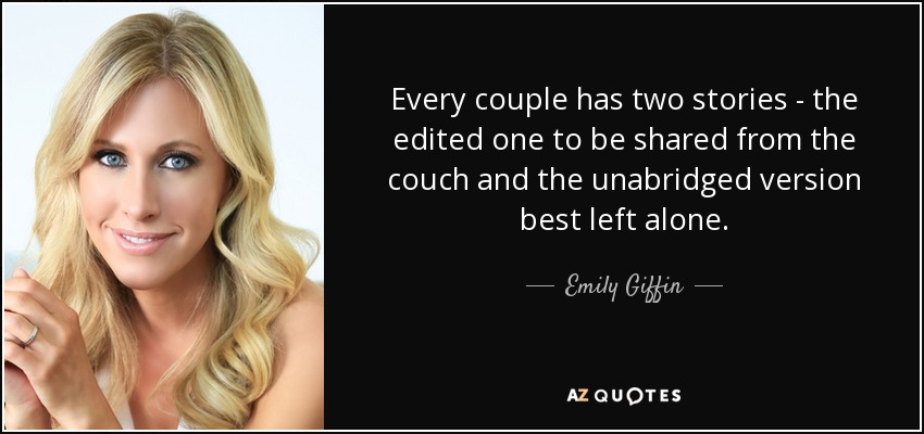 Every couple has two stories - the edited one to be shared from the couch and the unabridged version best left alone. - Emily Giffin