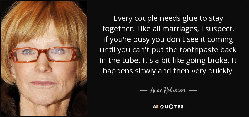 Every couple needs glue to stay together. Like all marriages, I suspect, if you're busy you don't see it coming until you can't put the toothpaste back in the tube. It's a bit like going broke. It happens slowly and then very quickly. - Anne Robinson