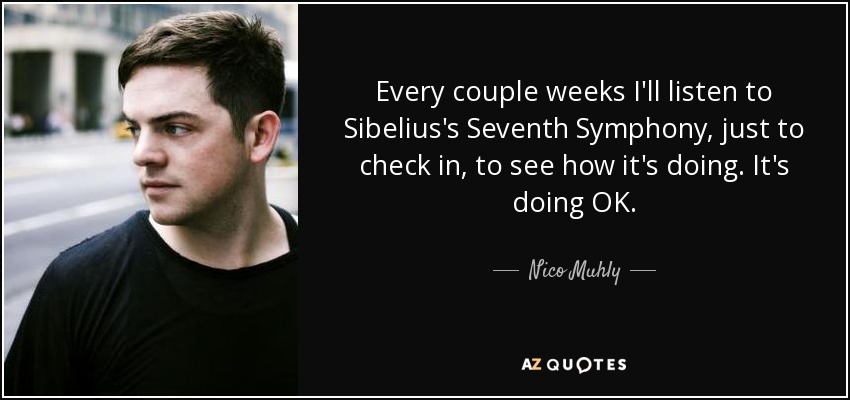 Every couple weeks I'll listen to Sibelius's Seventh Symphony, just to check in, to see how it's doing. It's doing OK. - Nico Muhly