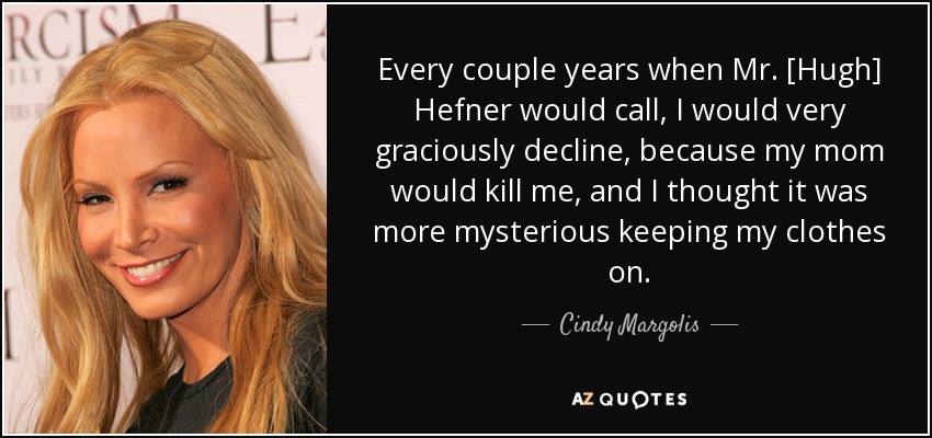 Every couple years when Mr. [Hugh] Hefner would call, I would very graciously decline, because my mom would kill me, and I thought it was more mysterious keeping my clothes on. - Cindy Margolis