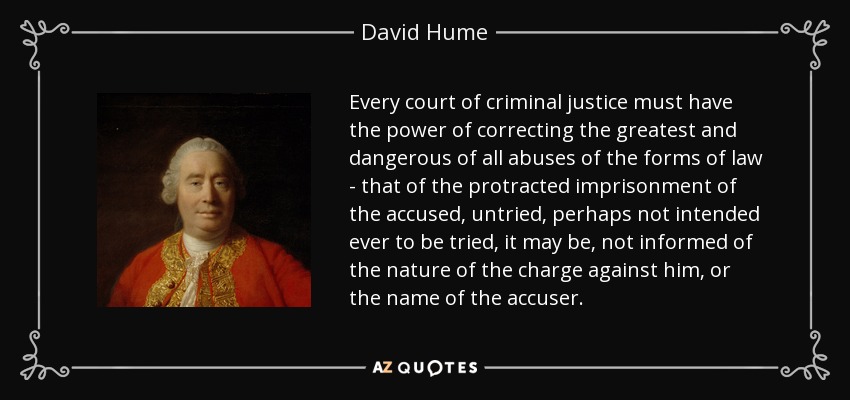Every court of criminal justice must have the power of correcting the greatest and dangerous of all abuses of the forms of law - that of the protracted imprisonment of the accused, untried, perhaps not intended ever to be tried, it may be, not informed of the nature of the charge against him, or the name of the accuser. - David Hume