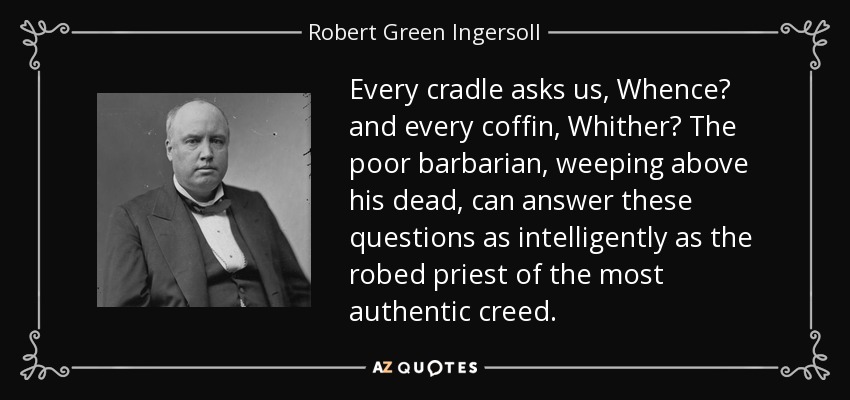 Every cradle asks us, Whence? and every coffin, Whither? The poor barbarian, weeping above his dead, can answer these questions as intelligently as the robed priest of the most authentic creed. - Robert Green Ingersoll