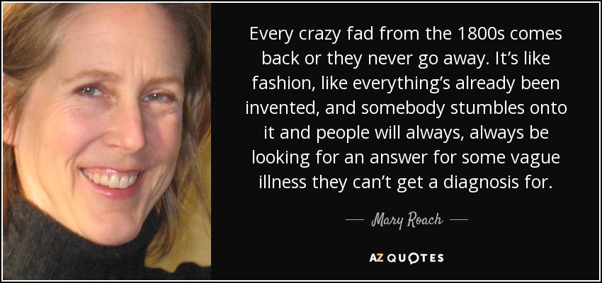 Every crazy fad from the 1800s comes back or they never go away. It’s like fashion, like everything’s already been invented, and somebody stumbles onto it and people will always, always be looking for an answer for some vague illness they can’t get a diagnosis for. - Mary Roach