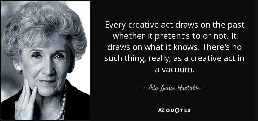 Every creative act draws on the past whether it pretends to or not. It draws on what it knows. There's no such thing, really, as a creative act in a vacuum. - Ada Louise Huxtable