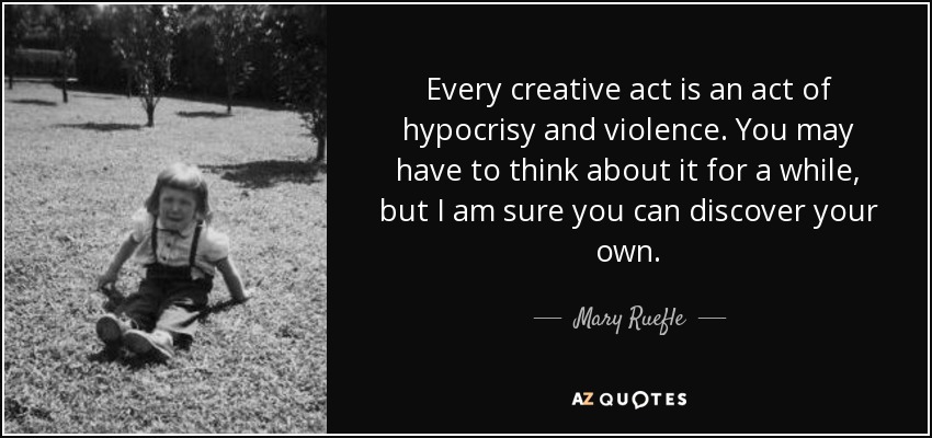 Every creative act is an act of hypocrisy and violence. You may have to think about it for a while, but I am sure you can discover your own. - Mary Ruefle