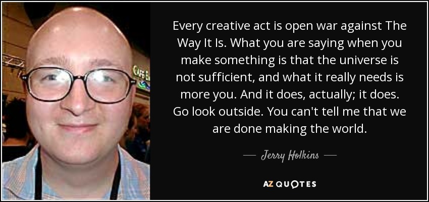 Every creative act is open war against The Way It Is. What you are saying when you make something is that the universe is not sufficient, and what it really needs is more you. And it does, actually; it does. Go look outside. You can't tell me that we are done making the world. - Jerry Holkins