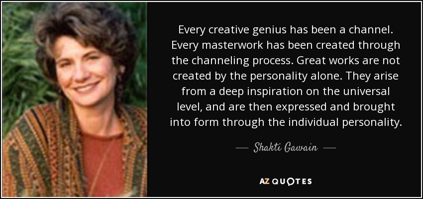 Every creative genius has been a channel. Every masterwork has been created through the channeling process. Great works are not created by the personality alone. They arise from a deep inspiration on the universal level, and are then expressed and brought into form through the individual personality. - Shakti Gawain