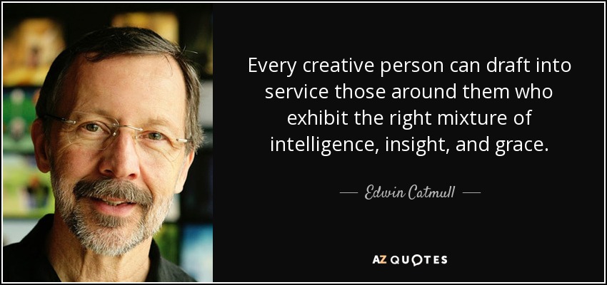 Every creative person can draft into service those around them who exhibit the right mixture of intelligence, insight, and grace. - Edwin Catmull