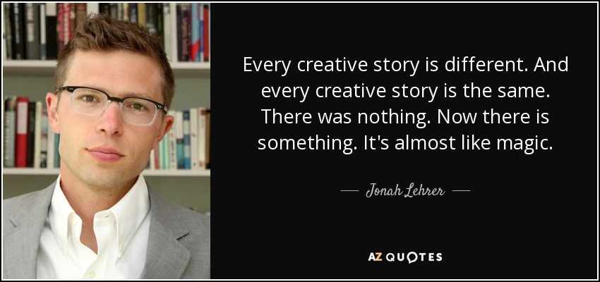 Every creative story is different. And every creative story is the same. There was nothing. Now there is something. It's almost like magic. - Jonah Lehrer