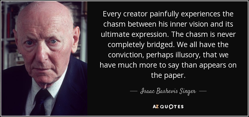 Every creator painfully experiences the chasm between his inner vision and its ultimate expression. The chasm is never completely bridged. We all have the conviction, perhaps illusory, that we have much more to say than appears on the paper. - Isaac Bashevis Singer