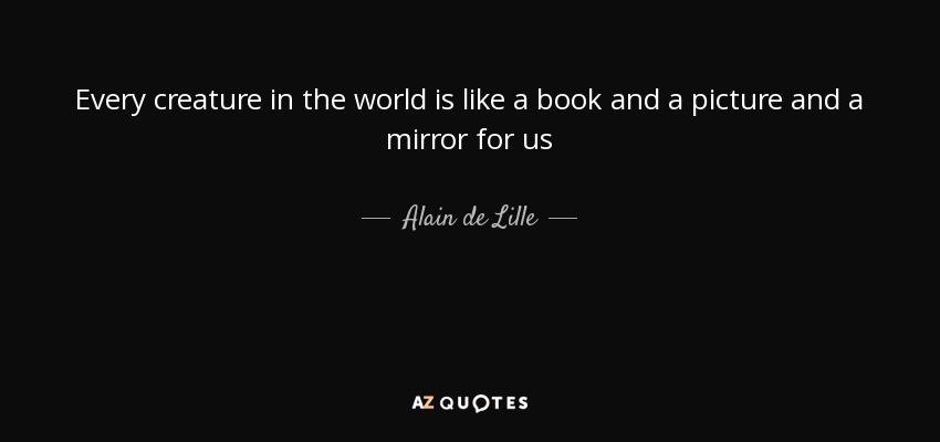 Every creature in the world is like a book and a picture and a mirror for us - Alain de Lille
