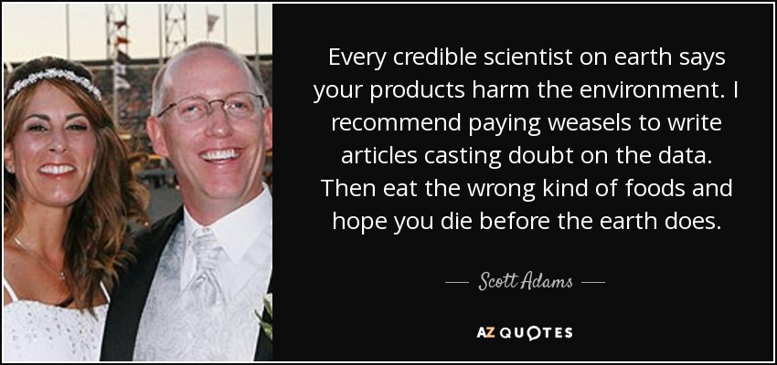 Every credible scientist on earth says your products harm the environment. I recommend paying weasels to write articles casting doubt on the data. Then eat the wrong kind of foods and hope you die before the earth does. - Scott Adams