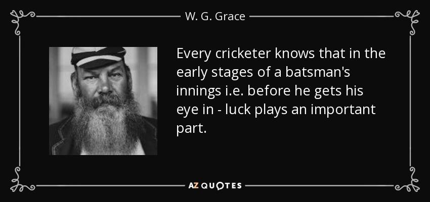 Every cricketer knows that in the early stages of a batsman's innings i.e. before he gets his eye in - luck plays an important part. - W. G. Grace