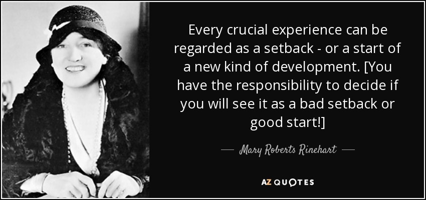 Every crucial experience can be regarded as a setback - or a start of a new kind of development. [You have the responsibility to decide if you will see it as a bad setback or good start!] - Mary Roberts Rinehart