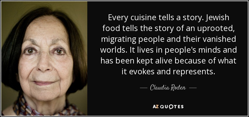 Every cuisine tells a story. Jewish food tells the story of an uprooted, migrating people and their vanished worlds. It lives in people's minds and has been kept alive because of what it evokes and represents. - Claudia Roden