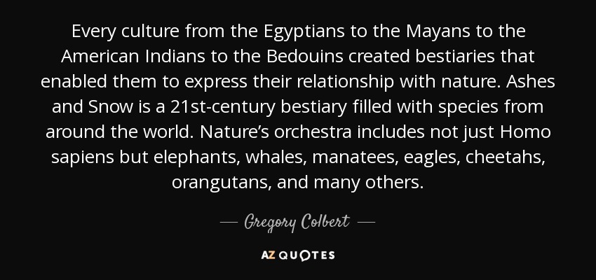 Every culture from the Egyptians to the Mayans to the American Indians to the Bedouins created bestiaries that enabled them to express their relationship with nature. Ashes and Snow is a 21st-century bestiary filled with species from around the world. Nature’s orchestra includes not just Homo sapiens but elephants, whales, manatees, eagles, cheetahs, orangutans, and many others. - Gregory Colbert