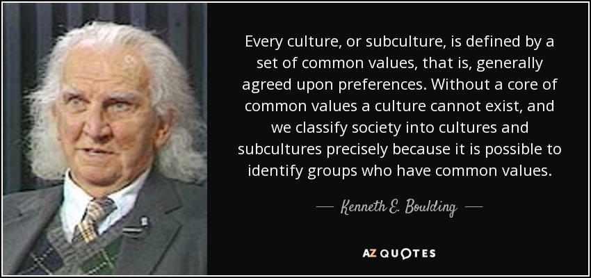 Every culture, or subculture, is defined by a set of common values, that is, generally agreed upon preferences. Without a core of common values a culture cannot exist, and we classify society into cultures and subcultures precisely because it is possible to identify groups who have common values. - Kenneth E. Boulding