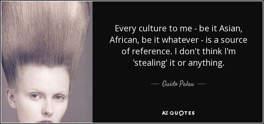 Every culture to me - be it Asian, African, be it whatever - is a source of reference. I don't think I'm 'stealing' it or anything. - Guido Palau