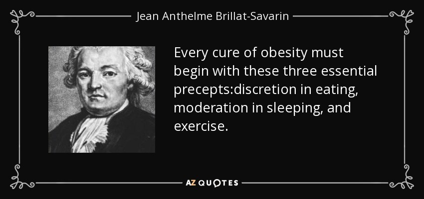 Every cure of obesity must begin with these three essential precepts:discretion in eating, moderation in sleeping, and exercise. - Jean Anthelme Brillat-Savarin