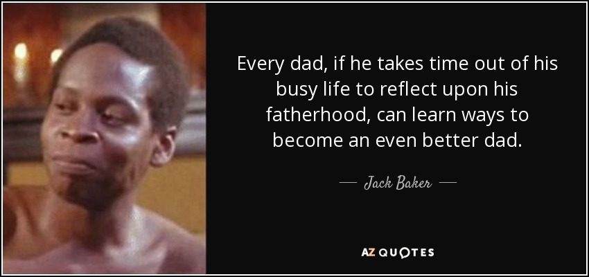 Every dad, if he takes time out of his busy life to reflect upon his fatherhood, can learn ways to become an even better dad. - Jack Baker