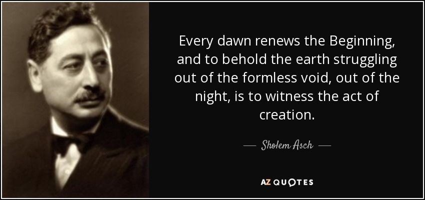 Every dawn renews the Beginning, and to behold the earth struggling out of the formless void, out of the night, is to witness the act of creation. - Sholem Asch