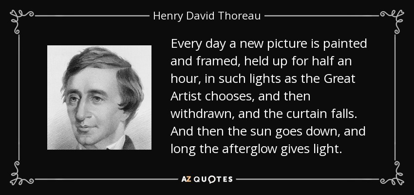 Every day a new picture is painted and framed, held up for half an hour, in such lights as the Great Artist chooses, and then withdrawn, and the curtain falls. And then the sun goes down, and long the afterglow gives light. - Henry David Thoreau