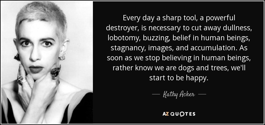 Every day a sharp tool, a powerful destroyer, is necessary to cut away dullness, lobotomy, buzzing, belief in human beings, stagnancy, images, and accumulation. As soon as we stop believing in human beings, rather know we are dogs and trees, we'll start to be happy. - Kathy Acker