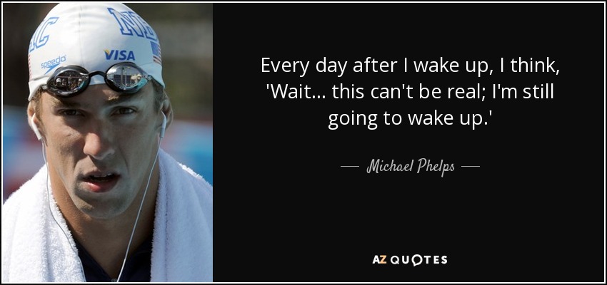 Every day after I wake up, I think, 'Wait... this can't be real; I'm still going to wake up.' - Michael Phelps