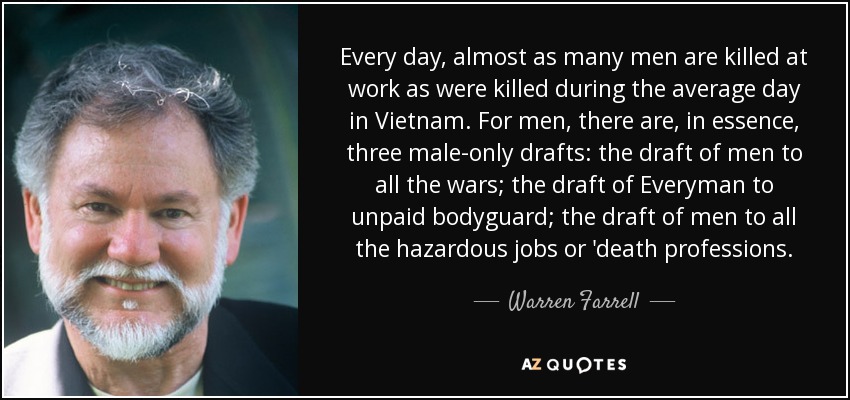 Every day, almost as many men are killed at work as were killed during the average day in Vietnam. For men, there are, in essence, three male-only drafts: the draft of men to all the wars; the draft of Everyman to unpaid bodyguard; the draft of men to all the hazardous jobs or 'death professions. - Warren Farrell